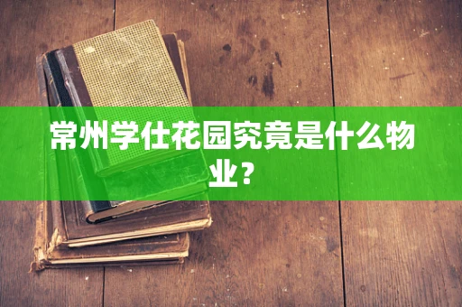 常州学仕花园究竟是什么物业？