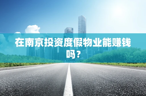 在南京投资度假物业能赚钱吗？